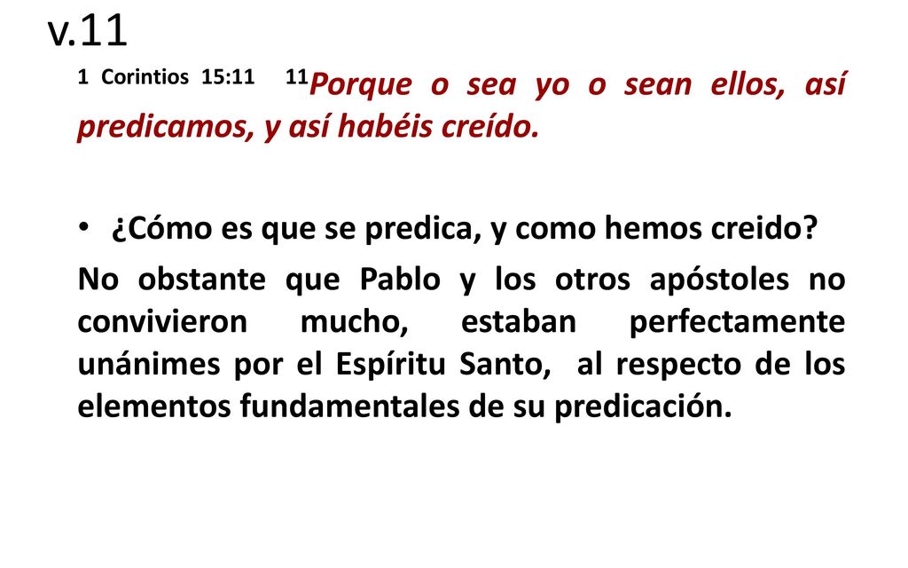 v.11 1 Corintios 15:11 11Porque o sea yo o sean ellos, así predicamos, y así habéis creído. ¿Cómo es que se predica, y como hemos creido
