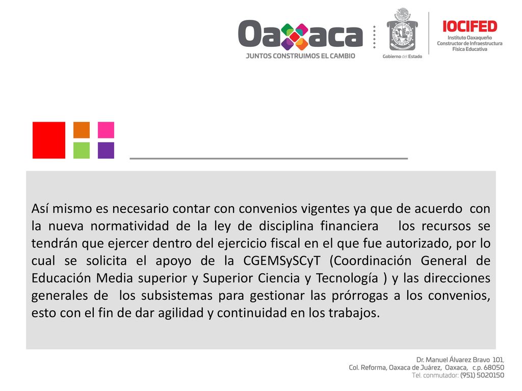 Así mismo es necesario contar con convenios vigentes ya que de acuerdo con la nueva normatividad de la ley de disciplina financiera los recursos se tendrán que ejercer dentro del ejercicio fiscal en el que fue autorizado, por lo cual se solicita el apoyo de la CGEMSySCyT (Coordinación General de Educación Media superior y Superior Ciencia y Tecnología ) y las direcciones generales de los subsistemas para gestionar las prórrogas a los convenios, esto con el fin de dar agilidad y continuidad en los trabajos.