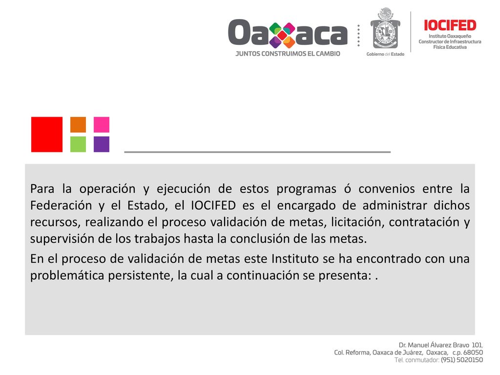 Para la operación y ejecución de estos programas ó convenios entre la Federación y el Estado, el IOCIFED es el encargado de administrar dichos recursos, realizando el proceso validación de metas, licitación, contratación y supervisión de los trabajos hasta la conclusión de las metas.