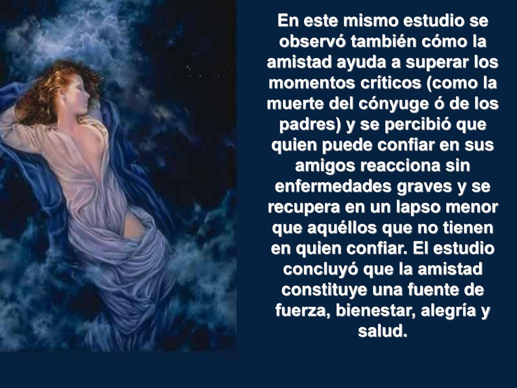 En este mismo estudio se observó también cómo la amistad ayuda a superar los momentos críticos (como la muerte del cónyuge ó de los padres) y se percibió que quien puede confiar en sus amigos reacciona sin enfermedades graves y se recupera en un lapso menor que aquéllos que no tienen en quien confiar.