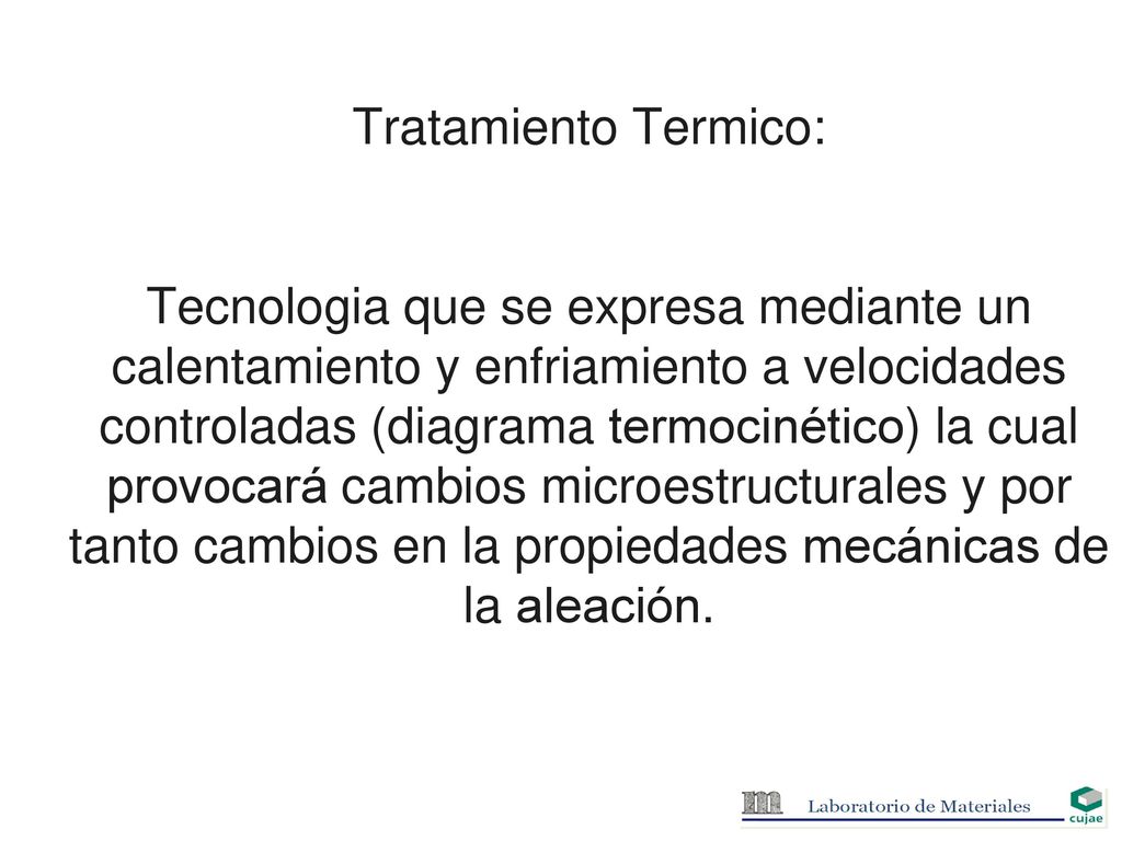 Tratamiento Termico: Tecnologia que se expresa mediante un calentamiento y enfriamiento a velocidades controladas (diagrama termocinético) la cual provocará cambios microestructurales y por tanto cambios en la propiedades mecánicas de la aleación.