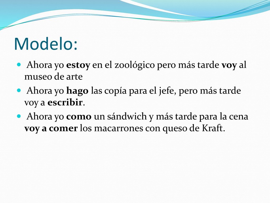 Modelo: Ahora yo estoy en el zoológico pero más tarde voy al museo de arte. Ahora yo hago las copía para el jefe, pero más tarde voy a escribir.