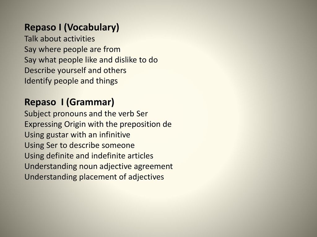 Repaso I (Vocabulary) Talk about activities Say where people are from Say what people like and dislike to do Describe yourself and others Identify people and things Repaso I (Grammar) Subject pronouns and the verb Ser Expressing Origin with the preposition de Using gustar with an infinitive Using Ser to describe someone Using definite and indefinite articles Understanding noun adjective agreement Understanding placement of adjectives