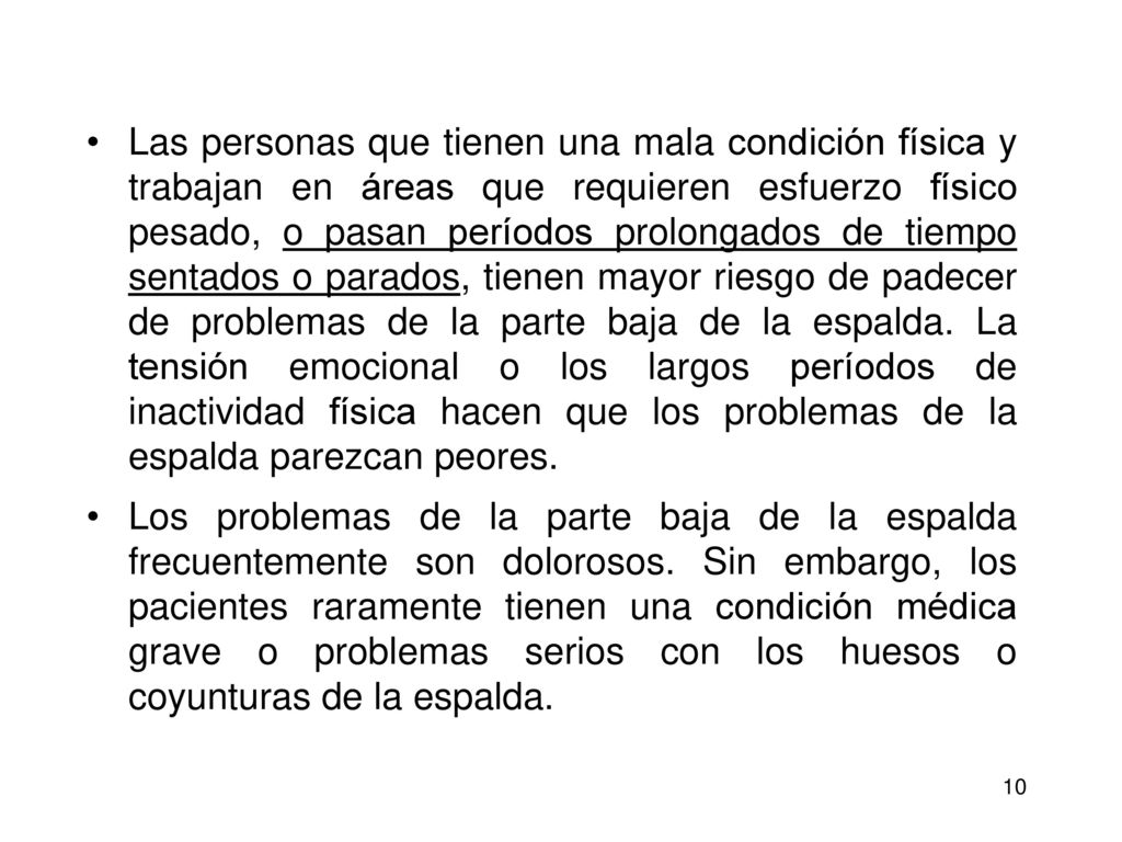 Las personas que tienen una mala condición física y trabajan en áreas que requieren esfuerzo físico pesado, o pasan períodos prolongados de tiempo sentados o parados, tienen mayor riesgo de padecer de problemas de la parte baja de la espalda. La tensión emocional o los largos períodos de inactividad física hacen que los problemas de la espalda parezcan peores.