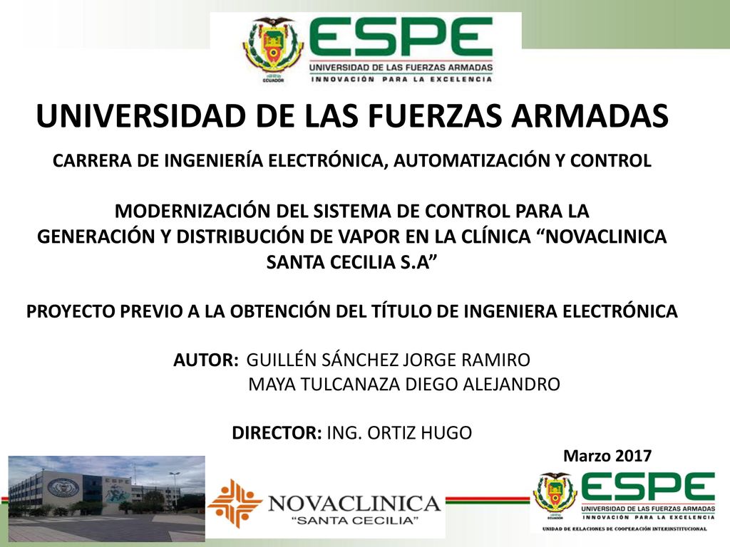 UNIVERSIDAD DE LAS FUERZAS ARMADAS L CARRERA DE INGENIERÍA ELECTRÓNICA, AUTOMATIZACIÓN Y CONTROL MODERNIZACIÓN DEL SISTEMA DE CONTROL PARA LA GENERACIÓN Y DISTRIBUCIÓN DE VAPOR EN LA CLÍNICA NOVACLINICA SANTA CECILIA S.A L PROYECTO PREVIO A LA OBTENCIÓN DEL TÍTULO DE INGENIERA ELECTRÓNICA AUTOR: GUILLÉN SÁNCHEZ JORGE RAMIRO MAYA TULCANAZA DIEGO ALEJANDRO DIRECTOR: ING.