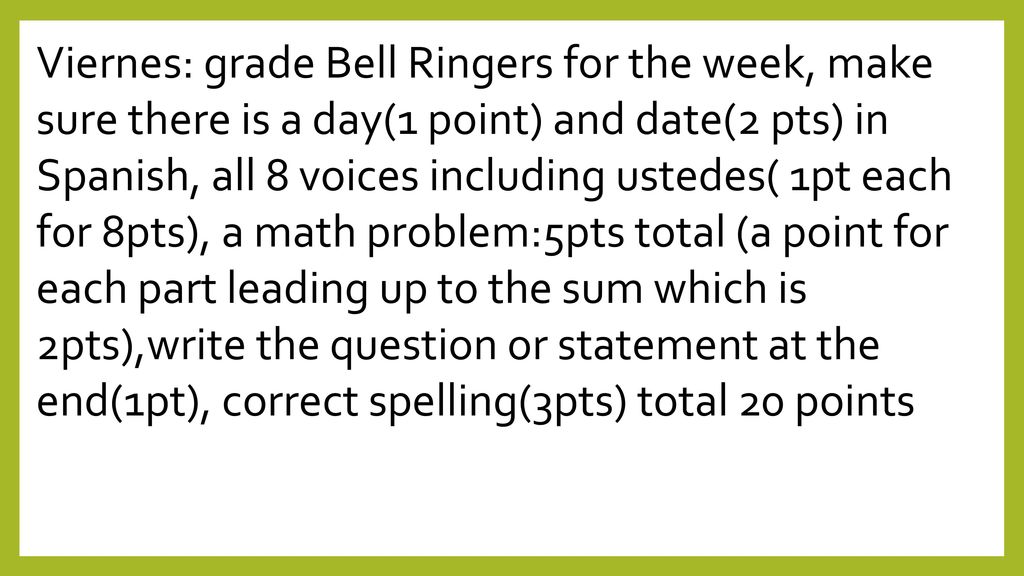 Viernes: grade Bell Ringers for the week, make sure there is a day(1 point) and date(2 pts) in Spanish, all 8 voices including ustedes( 1pt each for 8pts), a math problem:5pts total (a point for each part leading up to the sum which is 2pts),write the question or statement at the end(1pt), correct spelling(3pts) total 20 points