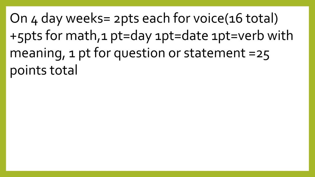 On 4 day weeks= 2pts each for voice(16 total) +5pts for math,1 pt=day 1pt=date 1pt=verb with meaning, 1 pt for question or statement =25 points total
