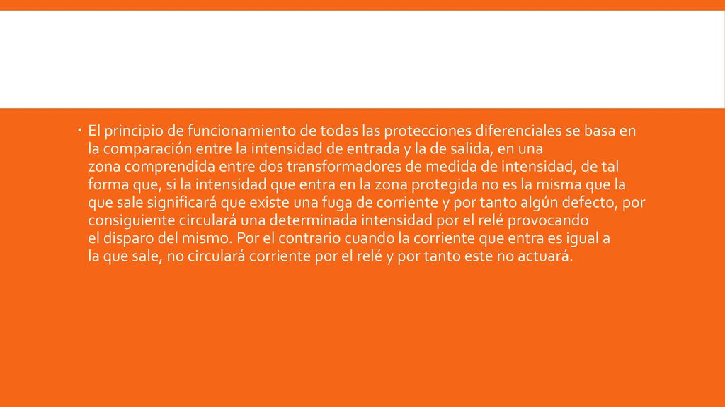 El principio de funcionamiento de todas las protecciones diferenciales se basa en la comparación entre la intensidad de entrada y la de salida, en una zona comprendida entre dos transformadores de medida de intensidad, de tal forma que, si la intensidad que entra en la zona protegida no es la misma que la que sale significará que existe una fuga de corriente y por tanto algún defecto, por consiguiente circulará una determinada intensidad por el relé provocando el disparo del mismo.