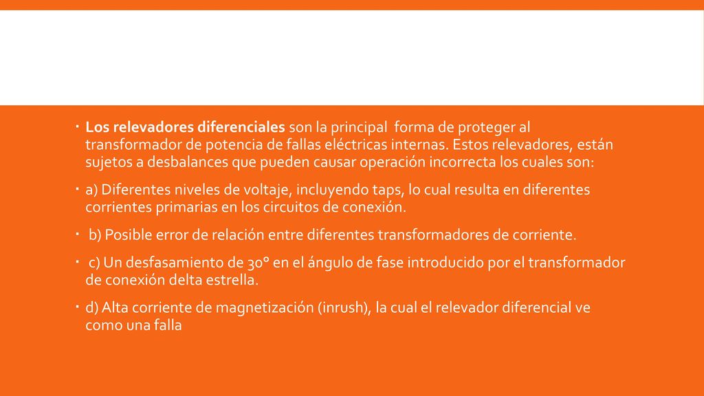 Los relevadores diferenciales son la principal forma de proteger al transformador de potencia de fallas eléctricas internas. Estos relevadores, están sujetos a desbalances que pueden causar operación incorrecta los cuales son: