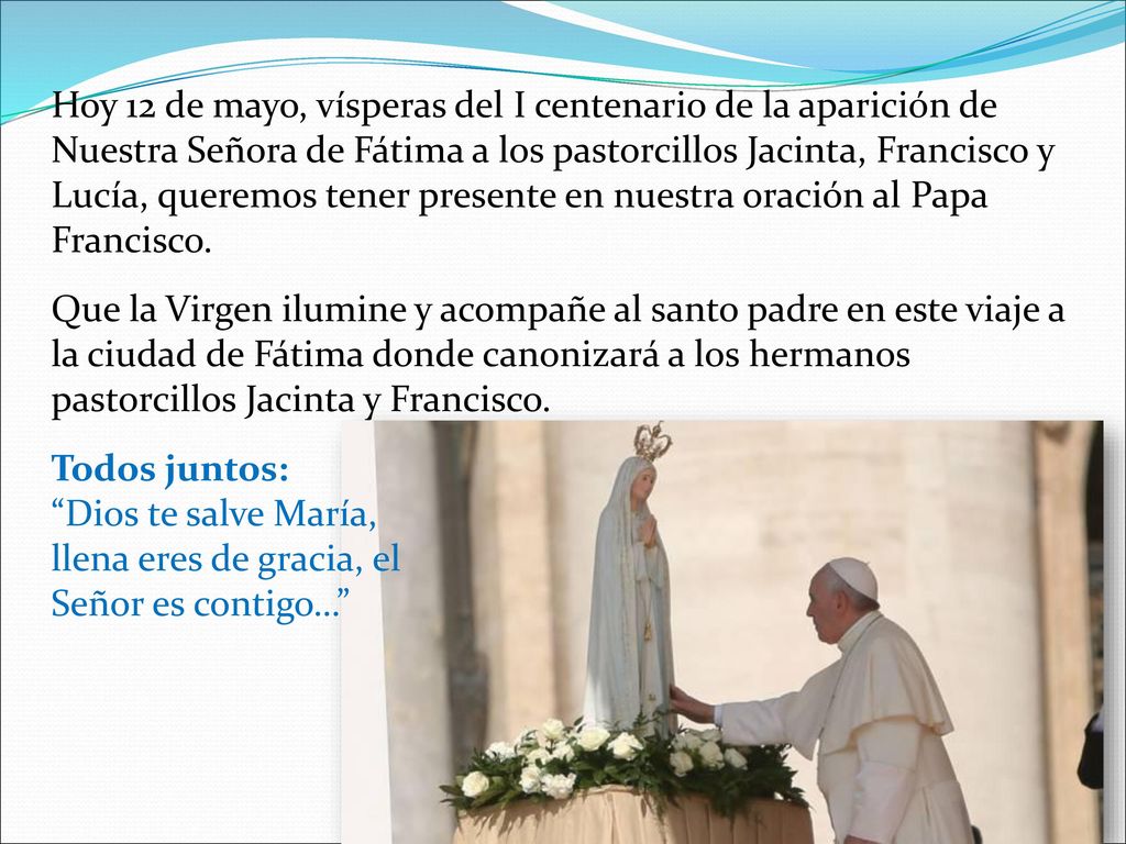 Hoy 12 de mayo, vísperas del I centenario de la aparición de Nuestra Señora de Fátima a los pastorcillos Jacinta, Francisco y Lucía, queremos tener presente en nuestra oración al Papa Francisco.