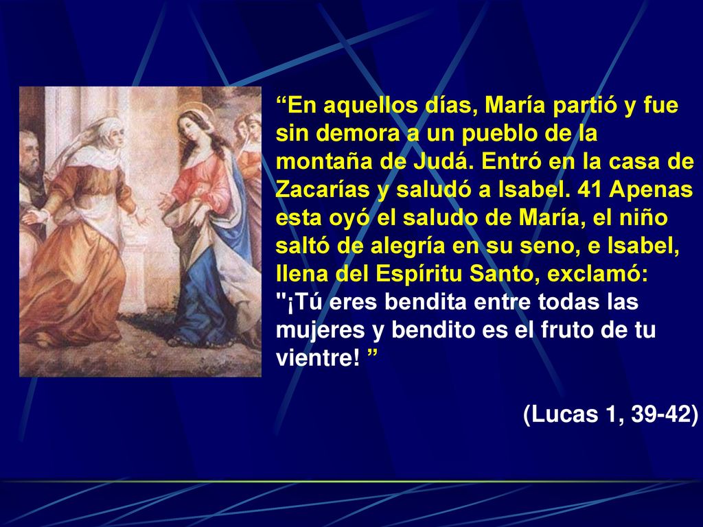En aquellos días, María partió y fue sin demora a un pueblo de la montaña de Judá. Entró en la casa de Zacarías y saludó a Isabel. 41 Apenas esta oyó el saludo de María, el niño saltó de alegría en su seno, e Isabel, llena del Espíritu Santo, exclamó: ¡Tú eres bendita entre todas las mujeres y bendito es el fruto de tu vientre!