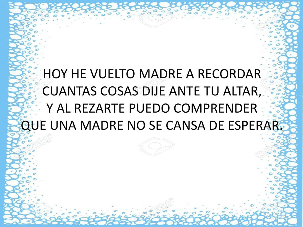 HOY HE VUELTO MADRE A RECORDAR CUANTAS COSAS DIJE ANTE TU ALTAR, Y AL REZARTE PUEDO COMPRENDER QUE UNA MADRE NO SE CANSA DE ESPERAR.