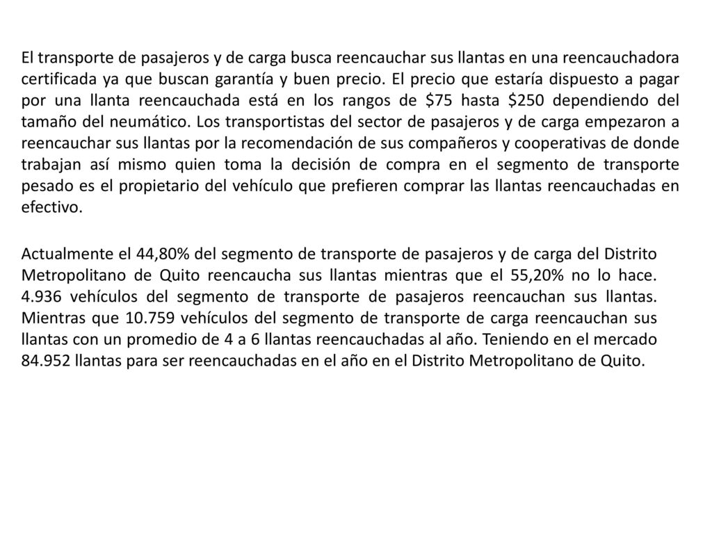 El transporte de pasajeros y de carga busca reencauchar sus llantas en una reencauchadora certificada ya que buscan garantía y buen precio. El precio que estaría dispuesto a pagar por una llanta reencauchada está en los rangos de $75 hasta $250 dependiendo del tamaño del neumático. Los transportistas del sector de pasajeros y de carga empezaron a reencauchar sus llantas por la recomendación de sus compañeros y cooperativas de donde trabajan así mismo quien toma la decisión de compra en el segmento de transporte pesado es el propietario del vehículo que prefieren comprar las llantas reencauchadas en efectivo.