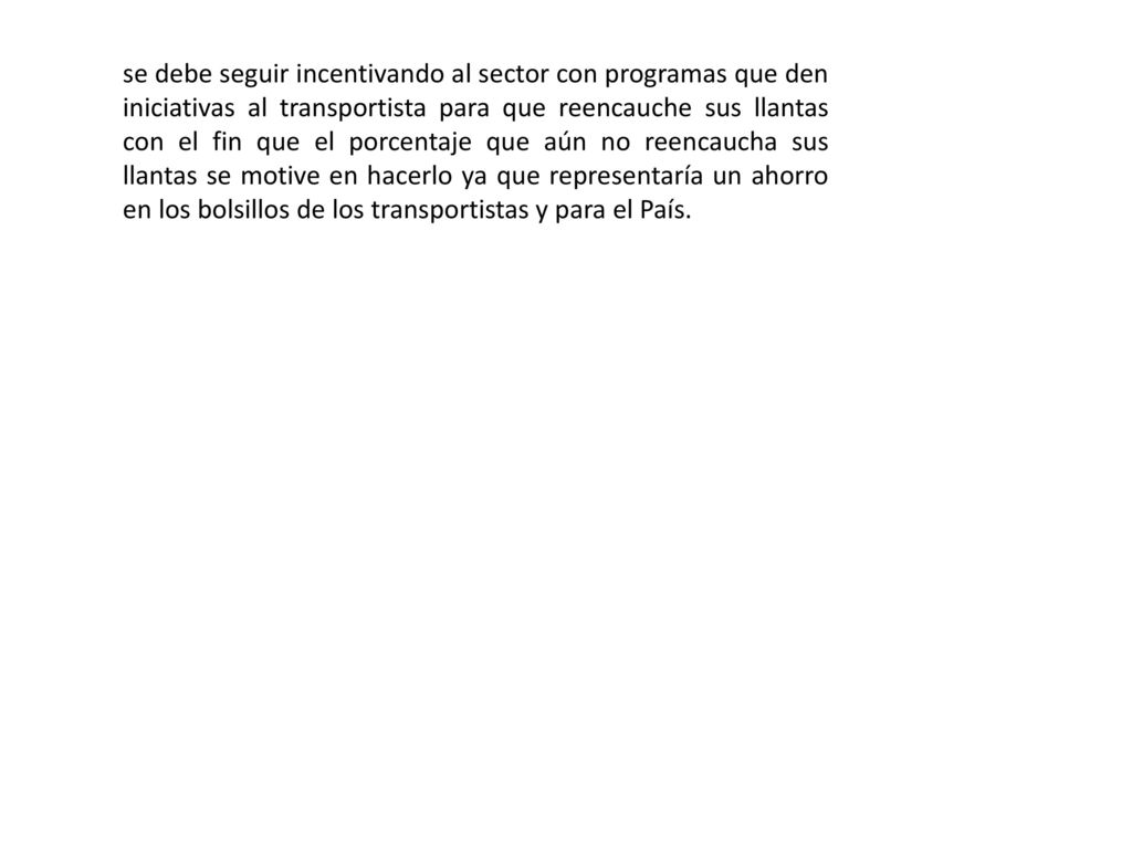 se debe seguir incentivando al sector con programas que den iniciativas al transportista para que reencauche sus llantas con el fin que el porcentaje que aún no reencaucha sus llantas se motive en hacerlo ya que representaría un ahorro en los bolsillos de los transportistas y para el País.