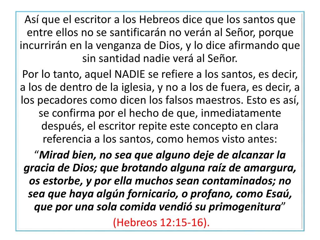 Así que el escritor a los Hebreos dice que los santos que entre ellos no se santificarán no verán al Señor, porque incurrirán en la venganza de Dios, y lo dice afirmando que sin santidad nadie verá al Señor.