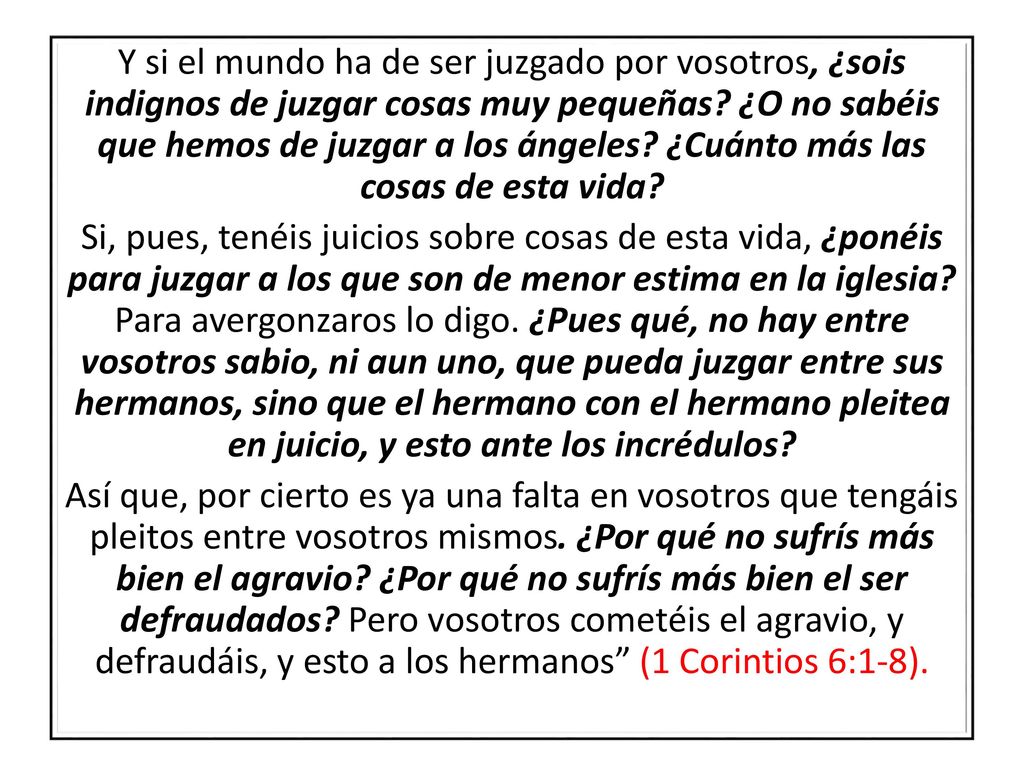 Y si el mundo ha de ser juzgado por vosotros, ¿sois indignos de juzgar cosas muy pequeñas ¿O no sabéis que hemos de juzgar a los ángeles ¿Cuánto más las cosas de esta vida