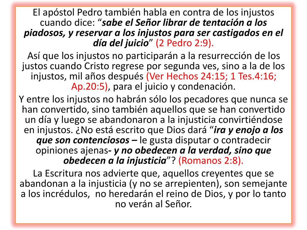 El apóstol Pedro también habla en contra de los injustos cuando dice: sabe el Señor librar de tentación a los piadosos, y reservar a los injustos para ser castigados en el día del juicio (2 Pedro 2:9).