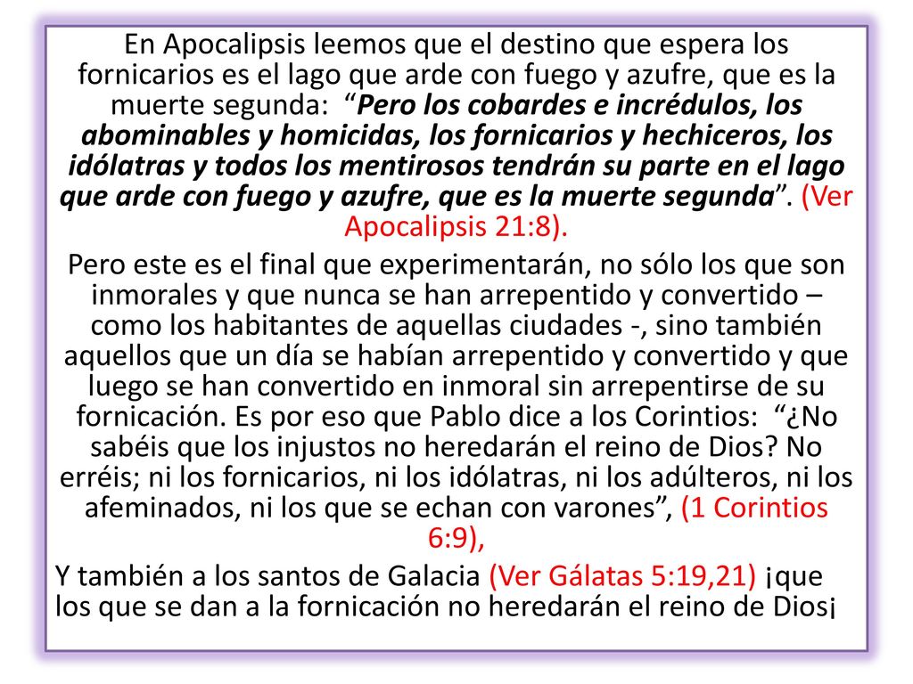 En Apocalipsis leemos que el destino que espera los fornicarios es el lago que arde con fuego y azufre, que es la muerte segunda: Pero los cobardes e incrédulos, los abominables y homicidas, los fornicarios y hechiceros, los idólatras y todos los mentirosos tendrán su parte en el lago que arde con fuego y azufre, que es la muerte segunda . (Ver Apocalipsis 21:8).
