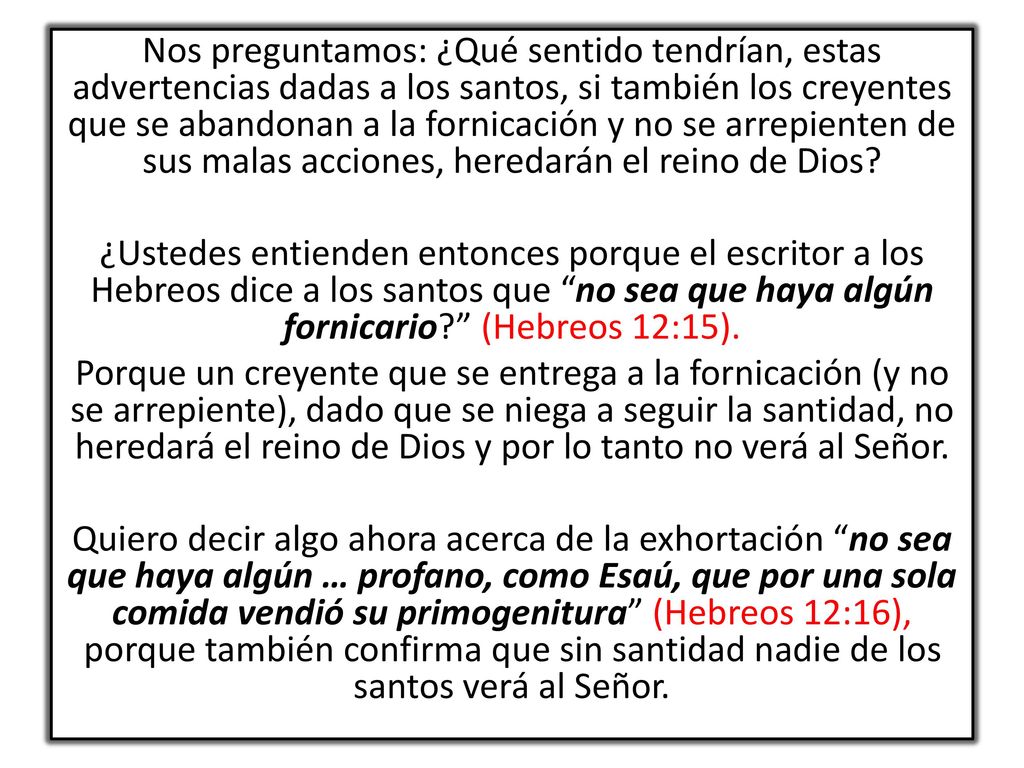 Nos preguntamos: ¿Qué sentido tendrían, estas advertencias dadas a los santos, si también los creyentes que se abandonan a la fornicación y no se arrepienten de sus malas acciones, heredarán el reino de Dios