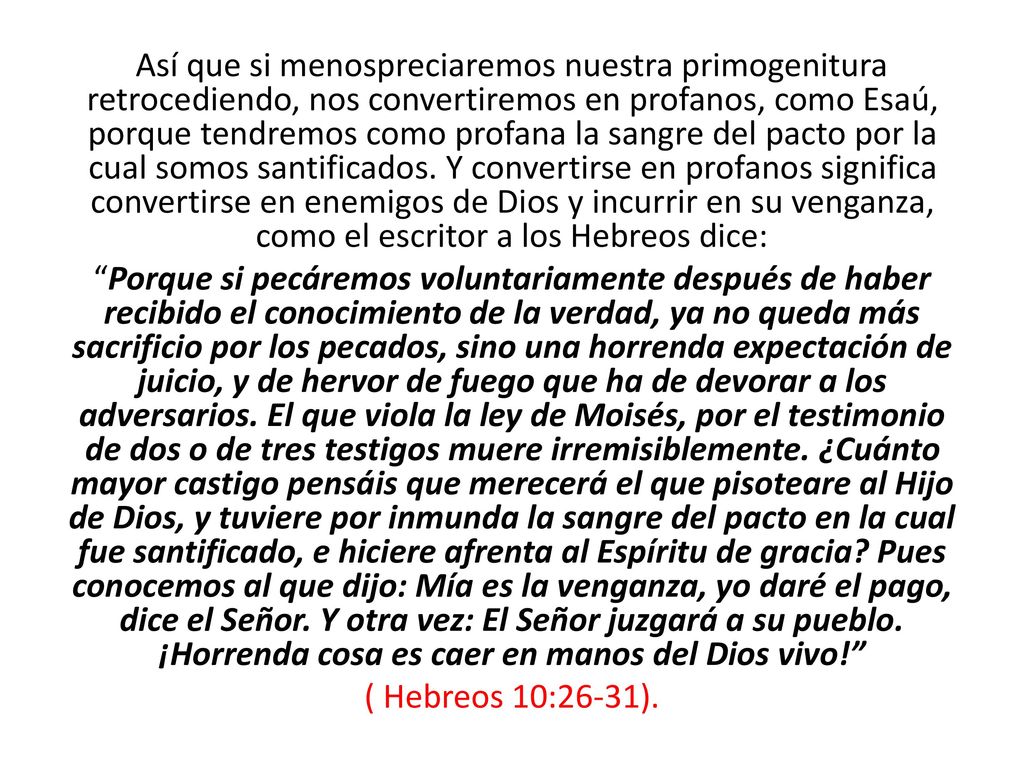 Así que si menospreciaremos nuestra primogenitura retrocediendo, nos convertiremos en profanos, como Esaú, porque tendremos como profana la sangre del pacto por la cual somos santificados. Y convertirse en profanos significa convertirse en enemigos de Dios y incurrir en su venganza, como el escritor a los Hebreos dice: