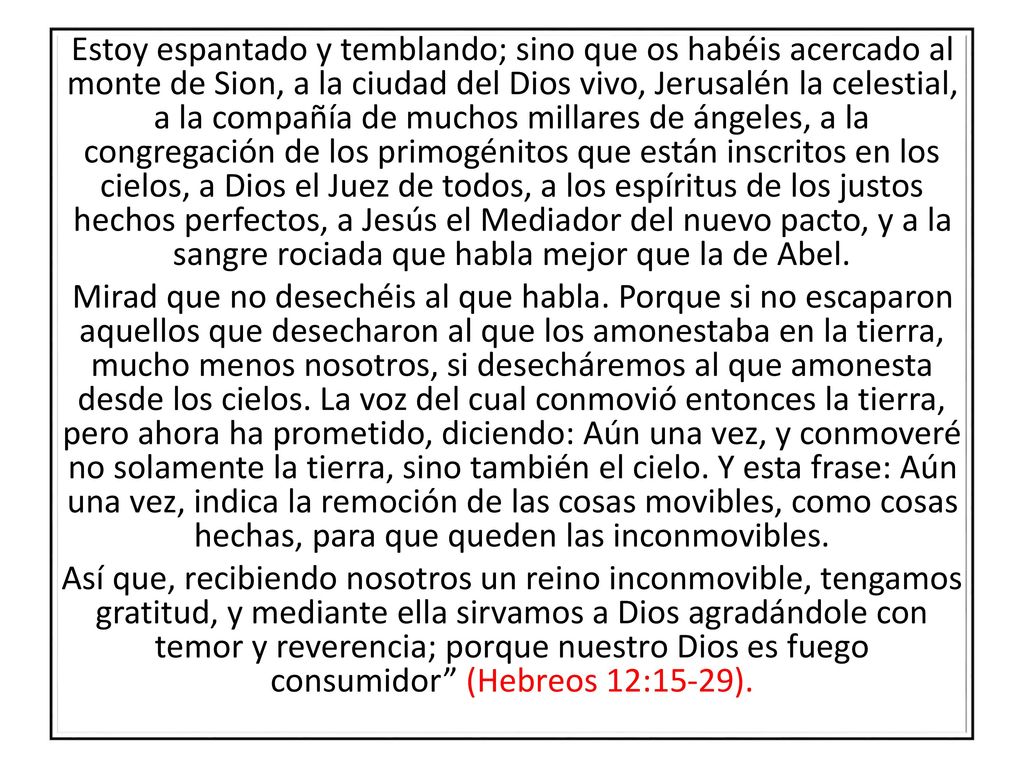 Estoy espantado y temblando; sino que os habéis acercado al monte de Sion, a la ciudad del Dios vivo, Jerusalén la celestial, a la compañía de muchos millares de ángeles, a la congregación de los primogénitos que están inscritos en los cielos, a Dios el Juez de todos, a los espíritus de los justos hechos perfectos, a Jesús el Mediador del nuevo pacto, y a la sangre rociada que habla mejor que la de Abel.