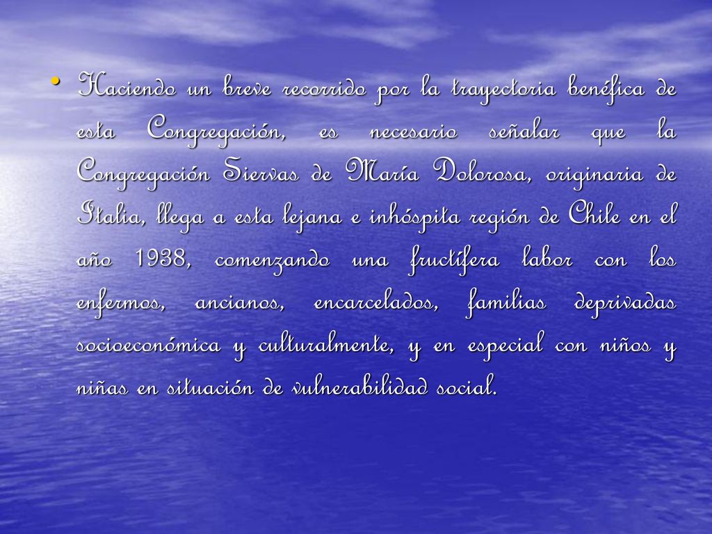 Haciendo un breve recorrido por la trayectoria benéfica de esta Congregación, es necesario señalar que la Congregación Siervas de María Dolorosa, originaria de Italia, llega a esta lejana e inhóspita región de Chile en el año 1938, comenzando una fructífera labor con los enfermos, ancianos, encarcelados, familias deprivadas socioeconómica y culturalmente, y en especial con niños y niñas en situación de vulnerabilidad social.