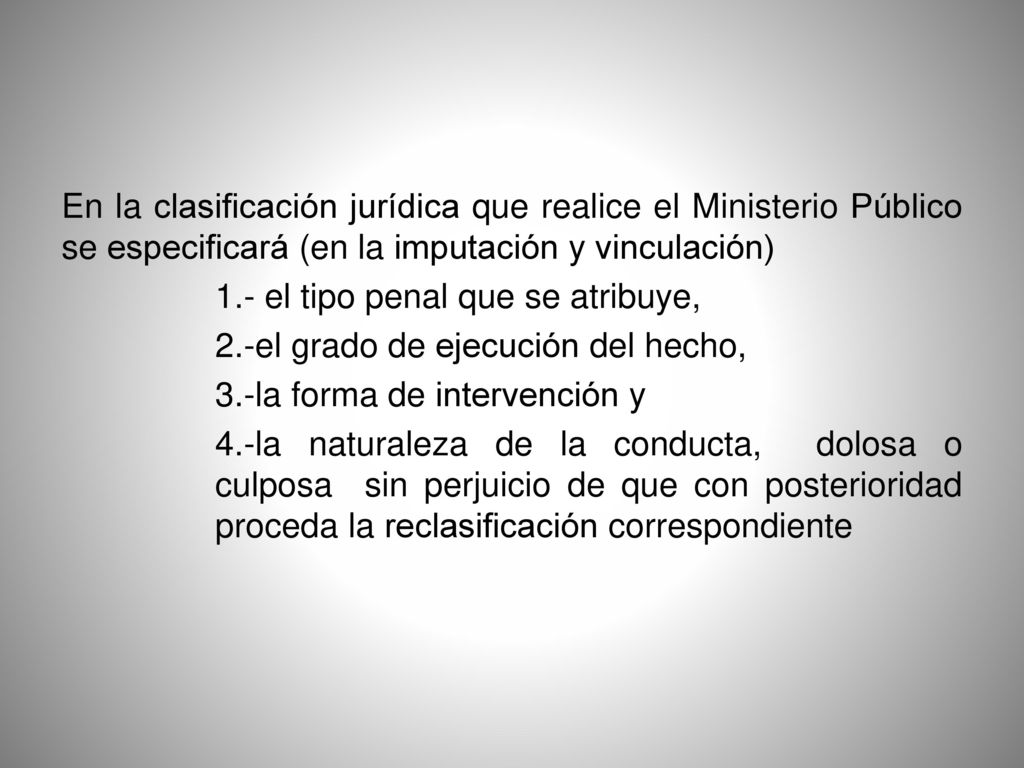 En la clasificación jurídica que realice el Ministerio Público se especificará (en la imputación y vinculación) 1.- el tipo penal que se atribuye, 2.-el grado de ejecución del hecho, 3.-la forma de intervención y 4.-la naturaleza de la conducta, dolosa o culposa sin perjuicio de que con posterioridad proceda la reclasificación correspondiente