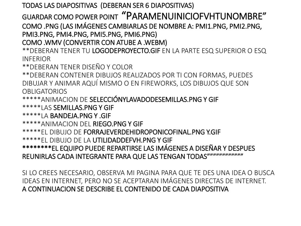 TODAS LAS DIAPOSITIVAS (DEBERAN SER 6 DIAPOSITIVAS) GUARDAR COMO POWER POINT PARAMENUINICIOFVHTUNOMBRE COMO .PNG (LAS IMÁGENES CAMBIARLAS DE NOMBRE A: PMI1.PNG, PMI2.PNG, PMI3.PNG, PMI4.PNG, PMI5.PNG, PMI6.PNG) COMO .WMV (CONVERTIR CON ATUBE A .WEBM) **DEBERAN TENER TU LOGODEPROYECTO.GIF EN LA PARTE ESQ SUPERIOR O ESQ INFERIOR **DEBERAN TENER DISEÑO Y COLOR **DEBERAN CONTENER DIBUJOS REALIZADOS POR TI CON FORMAS, PUEDES DIBUJAR Y ANIMAR AQUÍ MISMO O EN FIREWORKS, LOS DIBUJOS QUE SON OBLIGATORIOS *****ANIMACION DE SELECCIÓNYLAVADODESEMILLAS.PNG Y GIF *****LAS SEMILLAS.PNG Y GIF *****LA BANDEJA.PNG Y .GIF *****ANIMACION DEL RIEGO.PNG Y GIF *****EL DIBUJO DE FORRAJEVERDEHIDROPONICOFINAL.PNG Y.GIF *****EL DIBUJO DE LA UTILIDADDEFVH.PNG Y GIF ********EL EQUIPO PUEDE REPARTIRSE LAS IMÁGENES A DISEÑAR Y DESPUES REUNIRLAS CADA INTEGRANTE PARA QUE LAS TENGAN TODAS SI LO CREES NECESARIO, OBSERVA MI PAGINA PARA QUE TE DES UNA IDEA O BUSCA IDEAS EN INTERNET, PERO NO SE ACEPTARAN IMÁGENES DIRECTAS DE INTERNET.