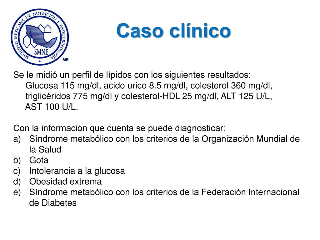 Caso clínico Se le midió un perfil de lípidos con los siguientes resultados: Glucosa 115 mg/dl, acido urico 8.5 mg/dl, colesterol 360 mg/dl,