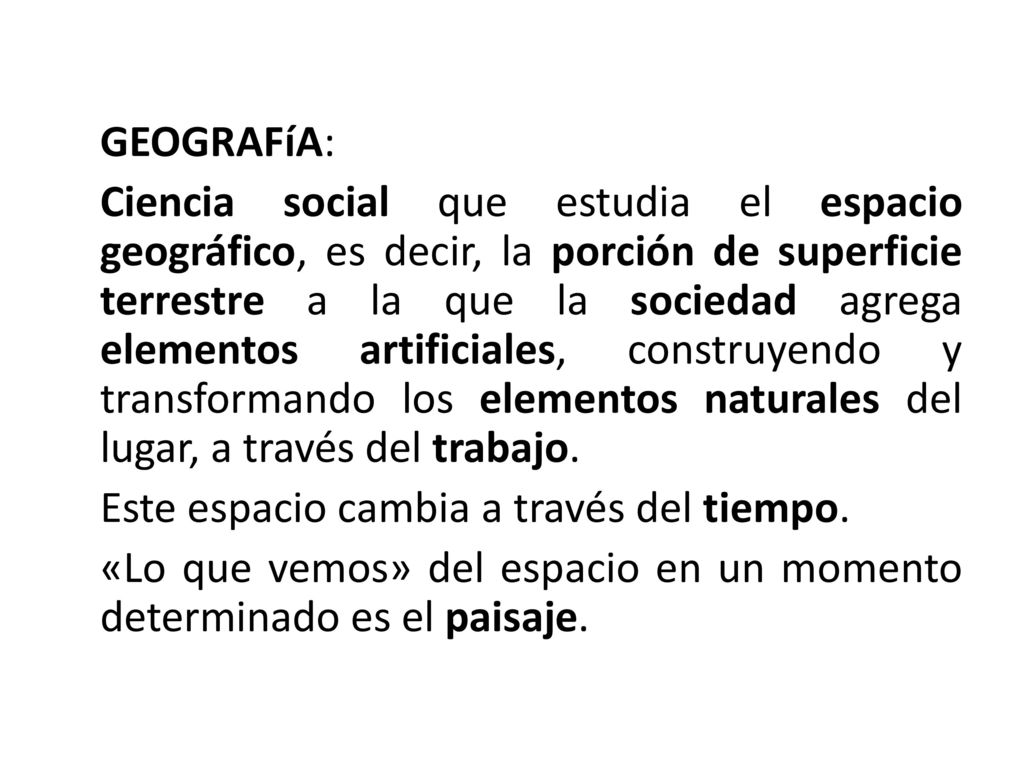 GEOGRAFíA: Ciencia social que estudia el espacio geográfico, es decir, la porción de superficie terrestre a la que la sociedad agrega elementos artificiales, construyendo y transformando los elementos naturales del lugar, a través del trabajo.