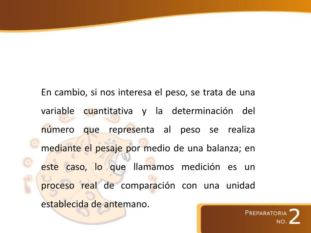 En cambio, si nos interesa el peso, se trata de una variable cuantitativa y la determinación del número que representa al peso se realiza mediante el pesaje por medio de una balanza; en este caso, lo que llamamos medición es un proceso real de comparación con una unidad establecida de antemano.