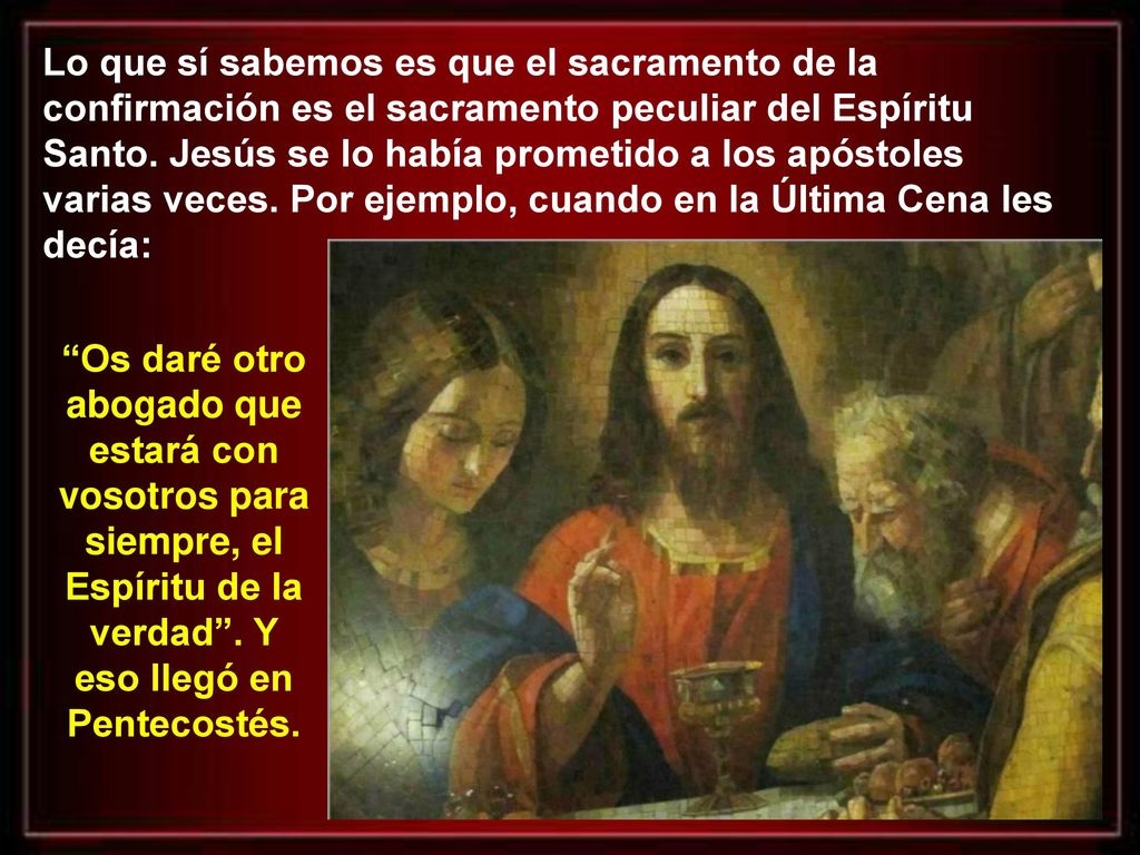 Lo que sí sabemos es que el sacramento de la confirmación es el sacramento peculiar del Espíritu Santo. Jesús se lo había prometido a los apóstoles varias veces. Por ejemplo, cuando en la Última Cena les decía: