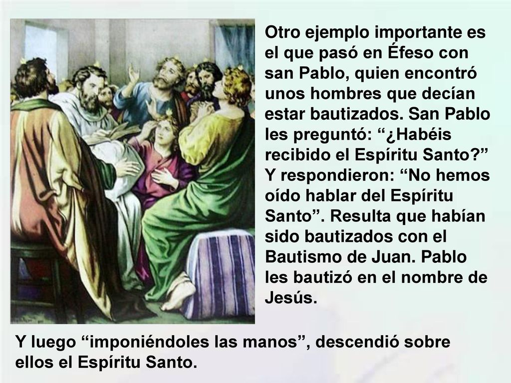 Otro ejemplo importante es el que pasó en Éfeso con san Pablo, quien encontró unos hombres que decían estar bautizados. San Pablo les preguntó: ¿Habéis recibido el Espíritu Santo Y respondieron: No hemos oído hablar del Espíritu Santo . Resulta que habían sido bautizados con el Bautismo de Juan. Pablo les bautizó en el nombre de Jesús.