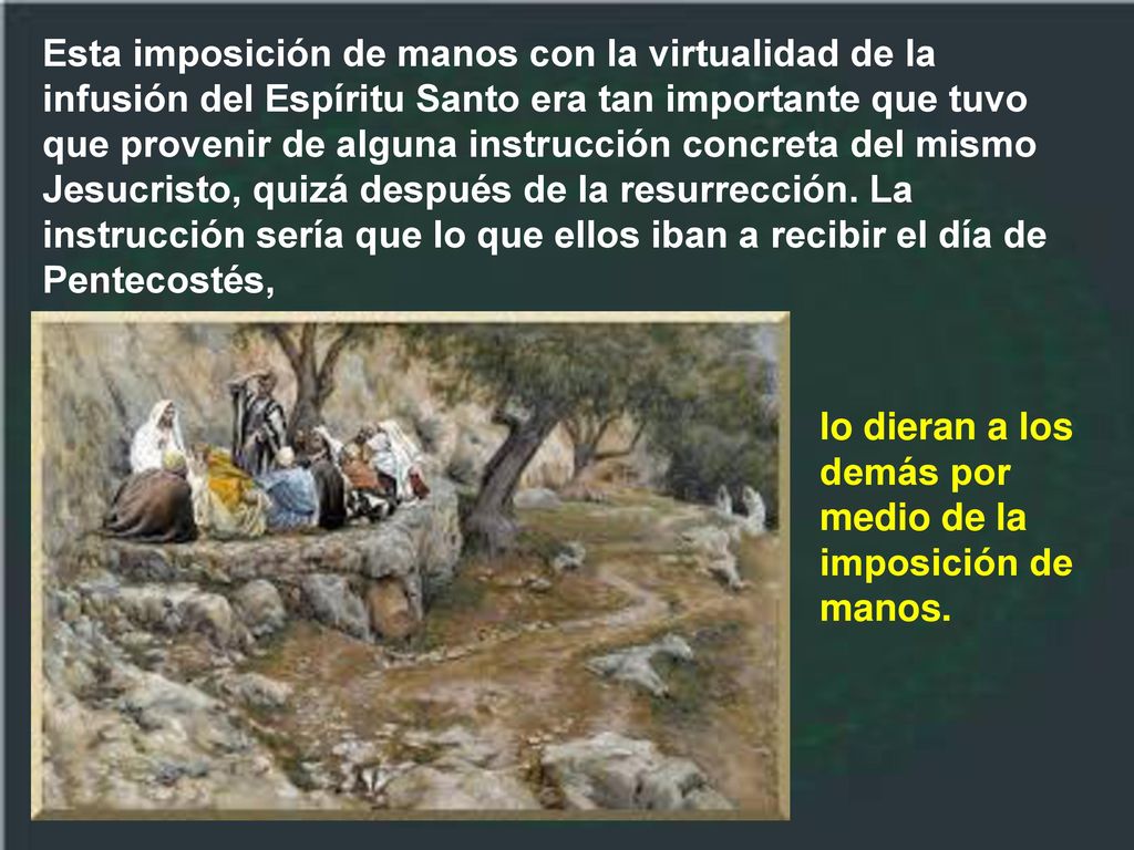 Esta imposición de manos con la virtualidad de la infusión del Espíritu Santo era tan importante que tuvo que provenir de alguna instrucción concreta del mismo Jesucristo, quizá después de la resurrección. La instrucción sería que lo que ellos iban a recibir el día de Pentecostés,