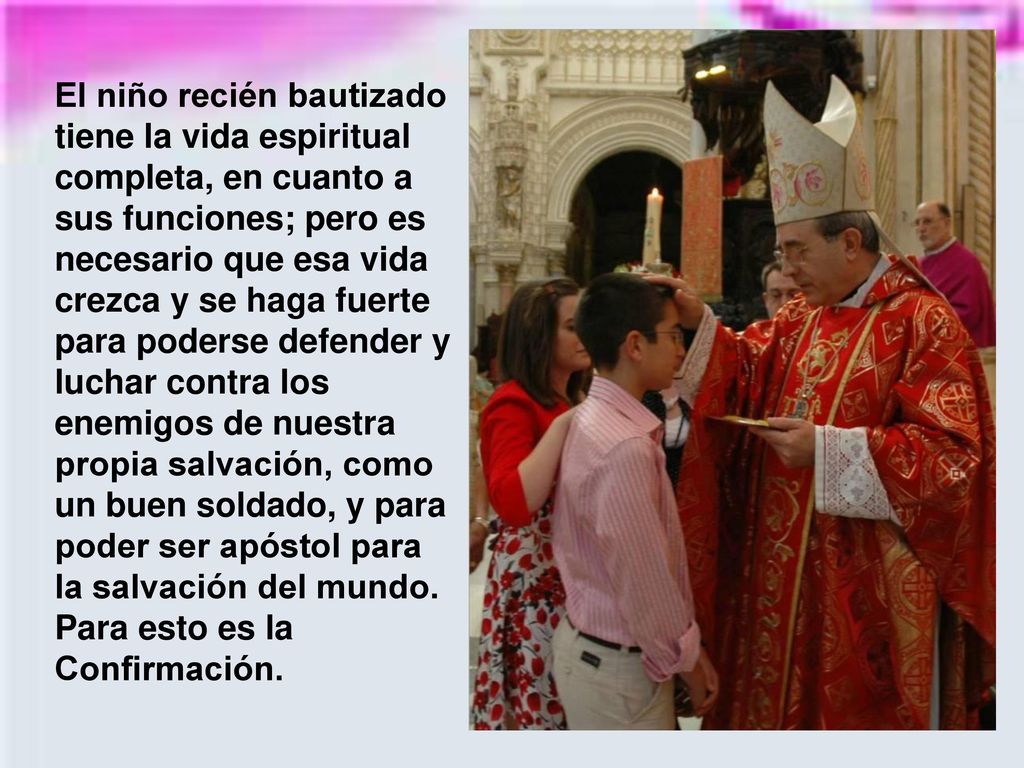 El niño recién bautizado tiene la vida espiritual completa, en cuanto a sus funciones; pero es necesario que esa vida crezca y se haga fuerte para poderse defender y luchar contra los enemigos de nuestra propia salvación, como un buen soldado, y para poder ser apóstol para la salvación del mundo.