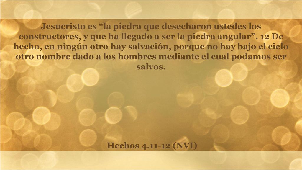 Jesucristo es la piedra que desecharon ustedes los constructores, y que ha llegado a ser la piedra angular . 12 De hecho, en ningún otro hay salvación, porque no hay bajo el cielo otro nombre dado a los hombres mediante el cual podamos ser salvos.