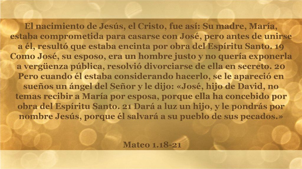 El nacimiento de Jesús, el Cristo, fue así: Su madre, María, estaba comprometida para casarse con José, pero antes de unirse a él, resultó que estaba encinta por obra del Espíritu Santo. 19 Como José, su esposo, era un hombre justo y no quería exponerla a vergüenza pública, resolvió divorciarse de ella en secreto. 20 Pero cuando él estaba considerando hacerlo, se le apareció en sueños un ángel del Señor y le dijo: «José, hijo de David, no temas recibir a María por esposa, porque ella ha concebido por obra del Espíritu Santo. 21 Dará a luz un hijo, y le pondrás por nombre Jesús, porque él salvará a su pueblo de sus pecados.»