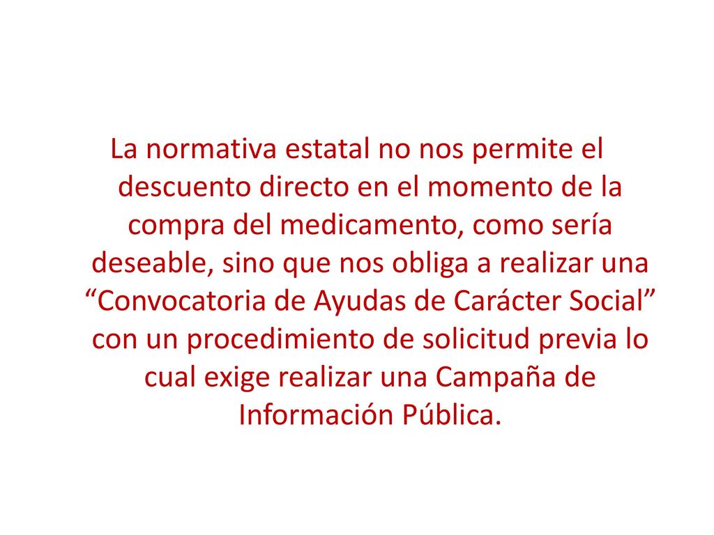 La normativa estatal no nos permite el descuento directo en el momento de la compra del medicamento, como sería deseable, sino que nos obliga a realizar una Convocatoria de Ayudas de Carácter Social con un procedimiento de solicitud previa lo cual exige realizar una Campaña de Información Pública.