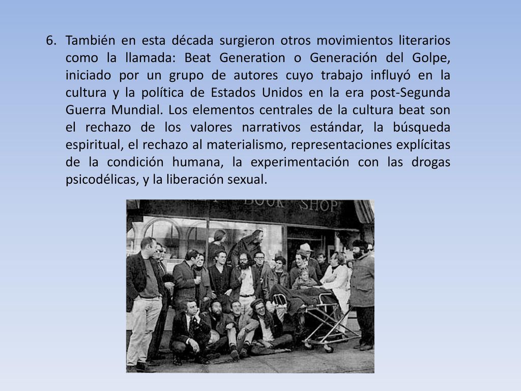 También en esta década surgieron otros movimientos literarios como la llamada: Beat Generation o Generación del Golpe, iniciado por un grupo de autores cuyo trabajo influyó en la cultura y la política de Estados Unidos en la era post-Segunda Guerra Mundial. Los elementos centrales de la cultura beat son el rechazo de los valores narrativos estándar, la búsqueda espiritual, el rechazo al materialismo, representaciones explícitas de la condición humana, la experimentación con las drogas psicodélicas, y la liberación sexual.