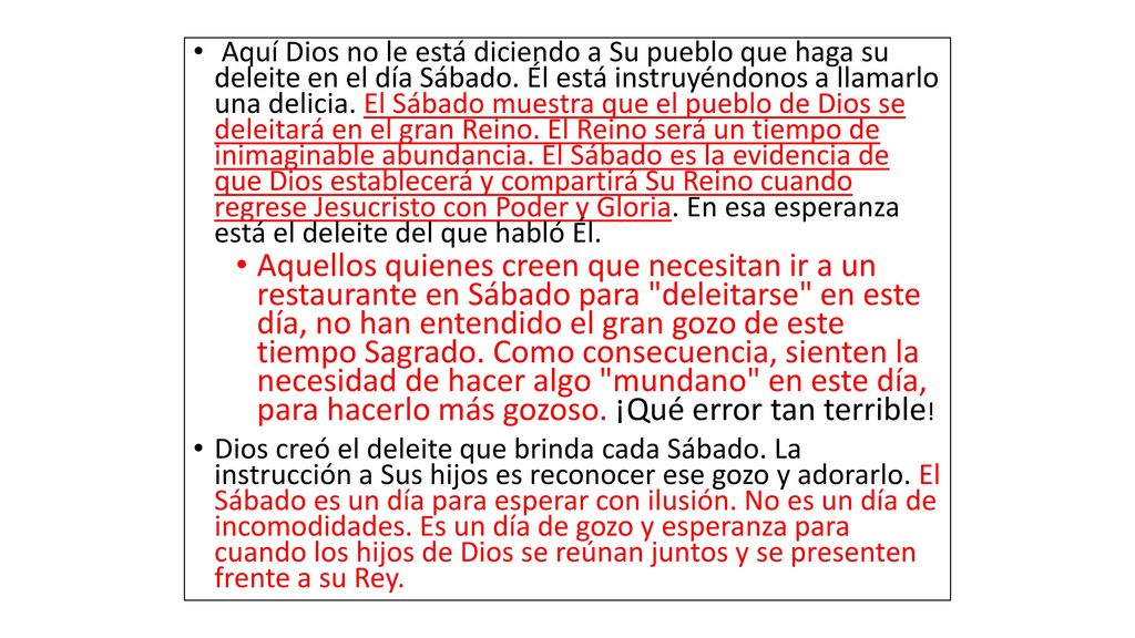 Aquí Dios no le está diciendo a Su pueblo que haga su deleite en el día Sábado. Él está instruyéndonos a llamarlo una delicia. El Sábado muestra que el pueblo de Dios se deleitará en el gran Reino. El Reino será un tiempo de inimaginable abundancia. El Sábado es la evidencia de que Dios establecerá y compartirá Su Reino cuando regrese Jesucristo con Poder y Gloria. En esa esperanza está el deleite del que habló Él.