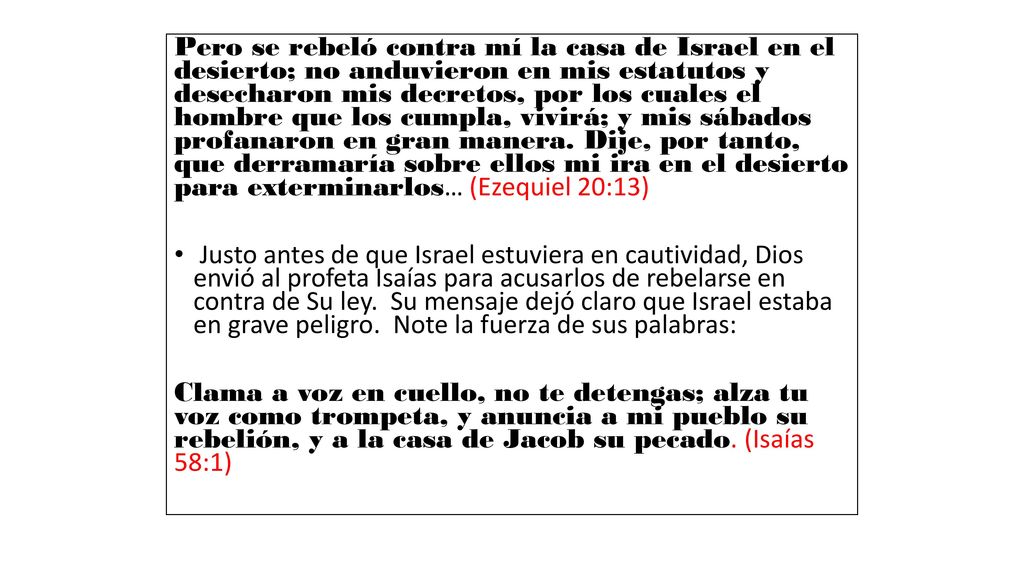 Pero se rebeló contra mí la casa de Israel en el desierto; no anduvieron en mis estatutos y desecharon mis decretos, por los cuales el hombre que los cumpla, vivirá; y mis sábados profanaron en gran manera. Dije, por tanto, que derramaría sobre ellos mi ira en el desierto para exterminarlos… (Ezequiel 20:13)