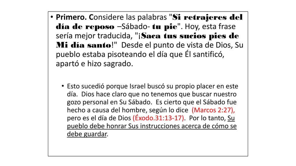 Primero. Considere las palabras Si retrajeres del día de reposo –Sábado- tu pie . Hoy, esta frase sería mejor traducida, ¡Saca tus sucios pies de Mi día santo! Desde el punto de vista de Dios, Su pueblo estaba pisoteando el día que Él santificó, apartó e hizo sagrado.