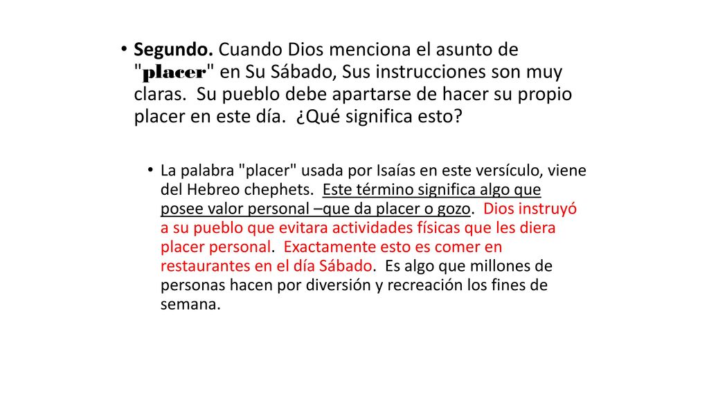 Segundo. Cuando Dios menciona el asunto de placer en Su Sábado, Sus instrucciones son muy claras. Su pueblo debe apartarse de hacer su propio placer en este día. ¿Qué significa esto