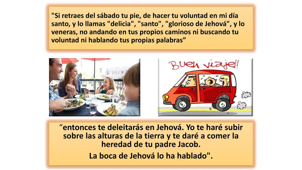 Si retraes del sábado tu pie, de hacer tu voluntad en mi día santo, y lo llamas delicia , santo , glorioso de Jehová , y lo veneras, no andando en tus propios caminos ni buscando tu voluntad ni hablando tus propias palabras