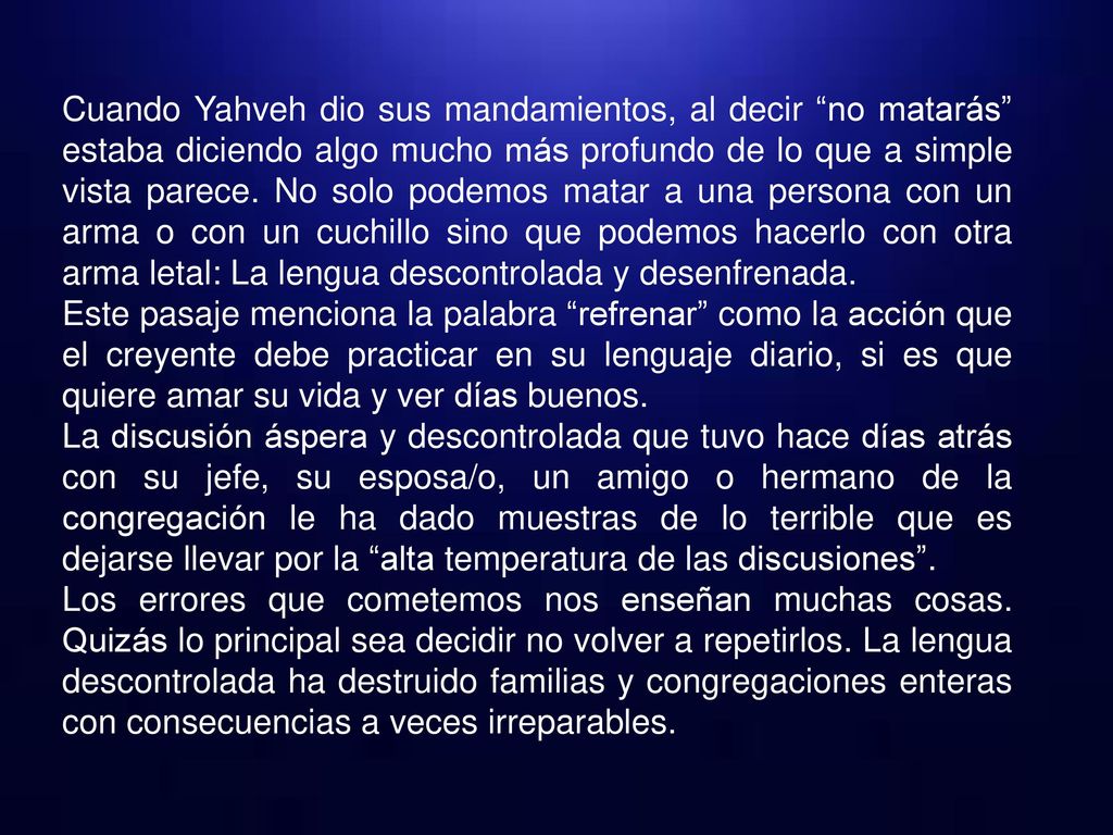 Cuando Yahveh dio sus mandamientos, al decir no matarás estaba diciendo algo mucho más profundo de lo que a simple vista parece. No solo podemos matar a una persona con un arma o con un cuchillo sino que podemos hacerlo con otra arma letal: La lengua descontrolada y desenfrenada.