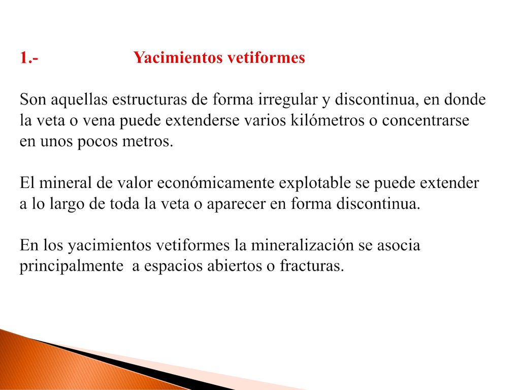 1.- Yacimientos vetiformes Son aquellas estructuras de forma irregular y discontinua, en donde la veta o vena puede extenderse varios kilómetros o concentrarse en unos pocos metros.