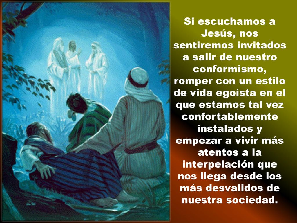 Si escuchamos a Jesús, nos sentiremos invitados a salir de nuestro conformismo, romper con un estilo de vida egoísta en el que estamos tal vez confortablemente instalados y empezar a vivir más atentos a la interpelación que nos llega desde los más desvalidos de nuestra sociedad.