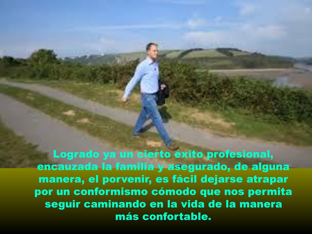 Logrado ya un cierto éxito profesional, encauzada la familia y asegurado, de alguna manera, el porvenir, es fácil dejarse atrapar por un conformismo cómodo que nos permita seguir caminando en la vida de la manera más confortable.