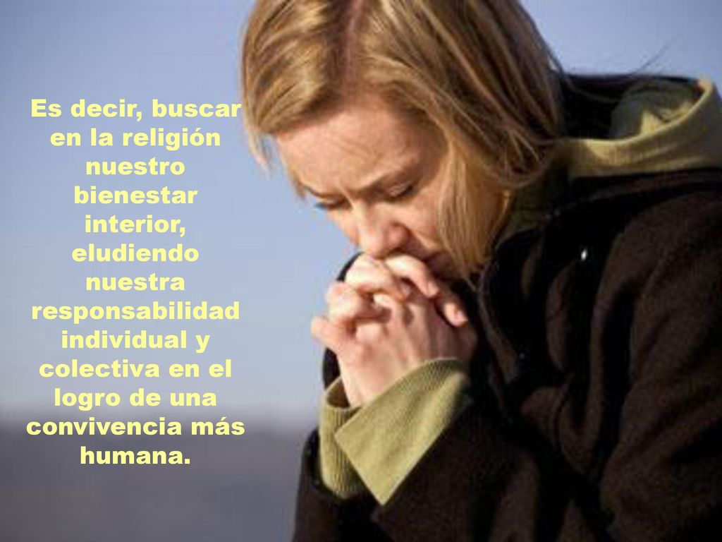 Es decir, buscar en la religión nuestro bienestar interior, eludiendo nuestra responsabilidad individual y colectiva en el logro de una convivencia más humana.