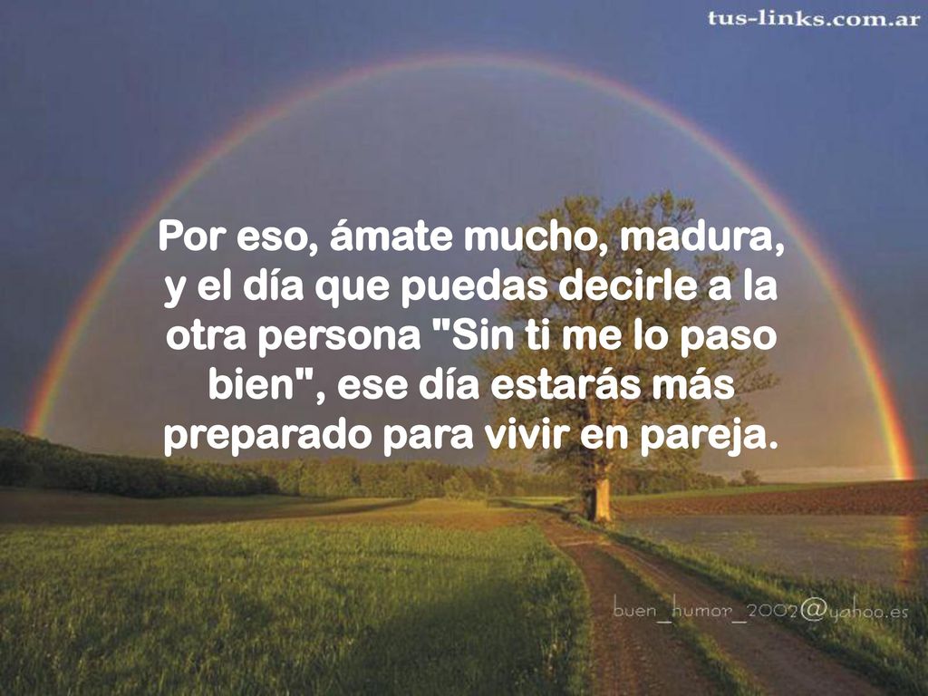 Por eso, ámate mucho, madura, y el día que puedas decirle a la otra persona Sin ti me lo paso bien , ese día estarás más preparado para vivir en pareja.
